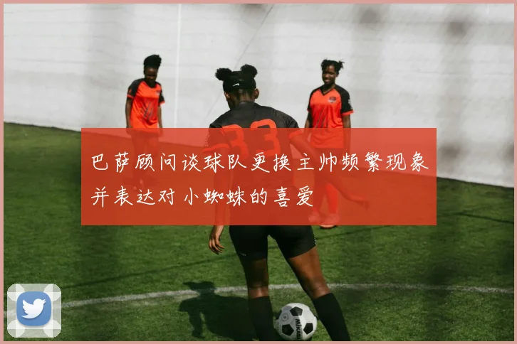 巴萨顾问谈球队更换主帅频繁现象并表达对小蜘蛛的喜爱