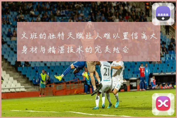文班的独特天赋让人难以置信高大身材与精湛技术的完美结合