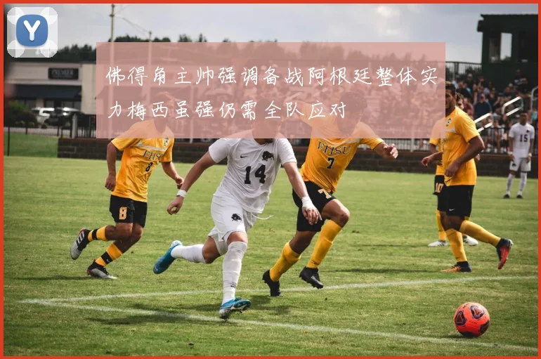 佛得角主帅强调备战阿根廷整体实力梅西虽强仍需全队应对