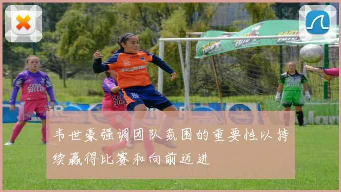 韦世豪强调团队氛围的重要性以持续赢得比赛和向前迈进