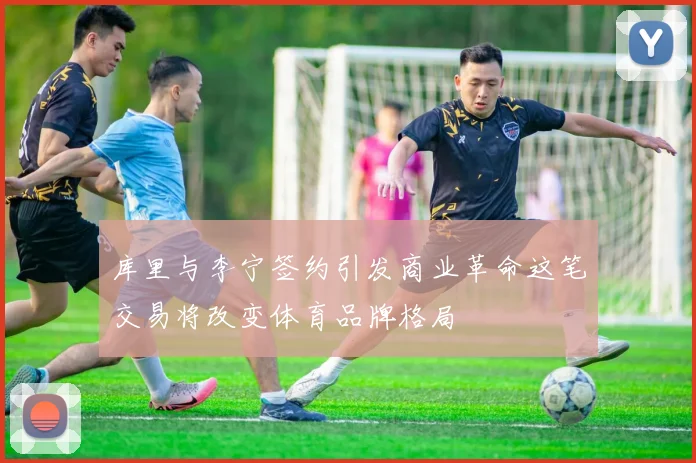 库里与李宁签约引发商业革命这笔交易将改变体育品牌格局