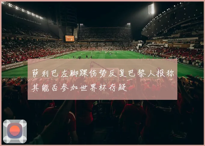萨利巴左脚踝伤势反复巴黎人报称其能否参加世界杯存疑