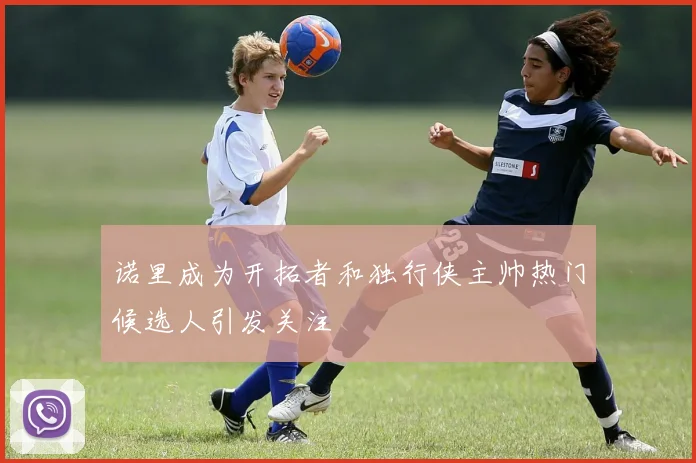 诺里成为开拓者和独行侠主帅热门候选人引发关注