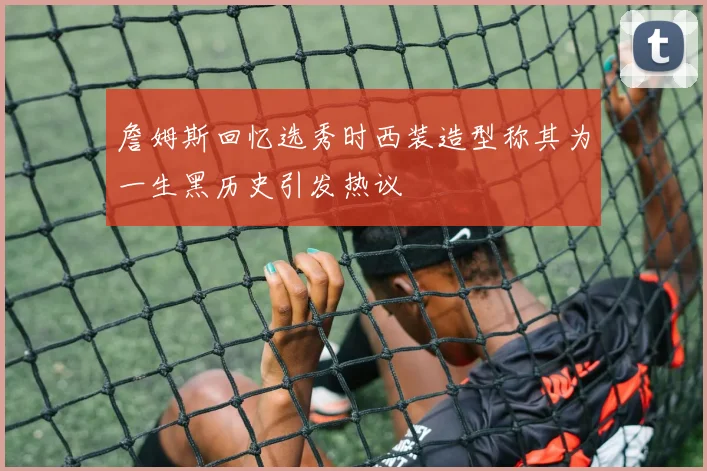 詹姆斯回忆选秀时西装造型称其为一生黑历史引发热议