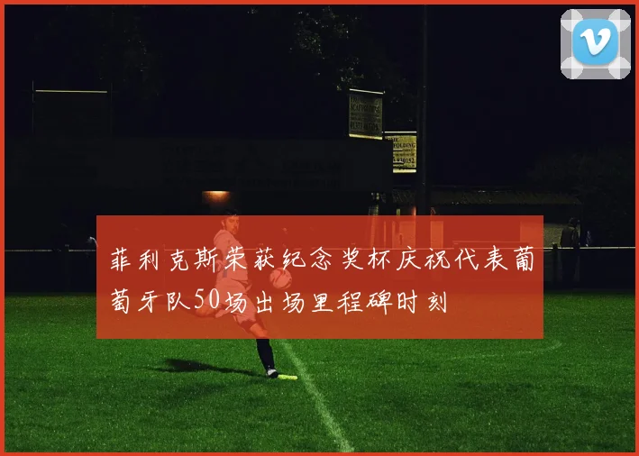 菲利克斯荣获纪念奖杯庆祝代表葡萄牙队50场出场里程碑时刻