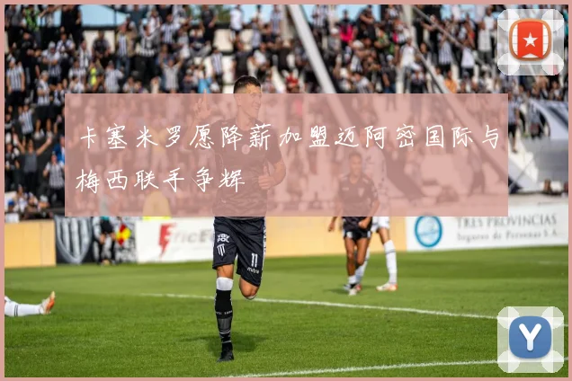 卡塞米罗愿降薪加盟迈阿密国际与梅西联手争辉