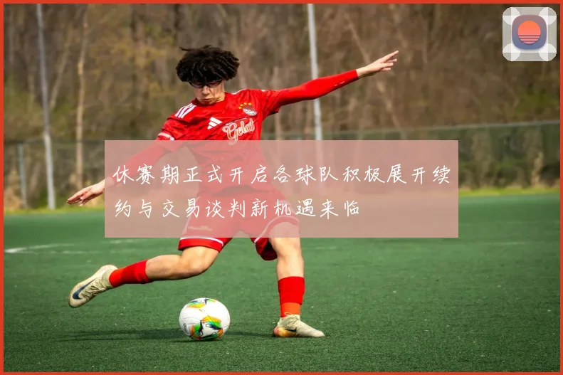 休赛期正式开启各球队积极展开续约与交易谈判新机遇来临