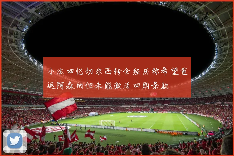小法回忆切尔西转会经历称希望重返阿森纳但未能激活回购条款