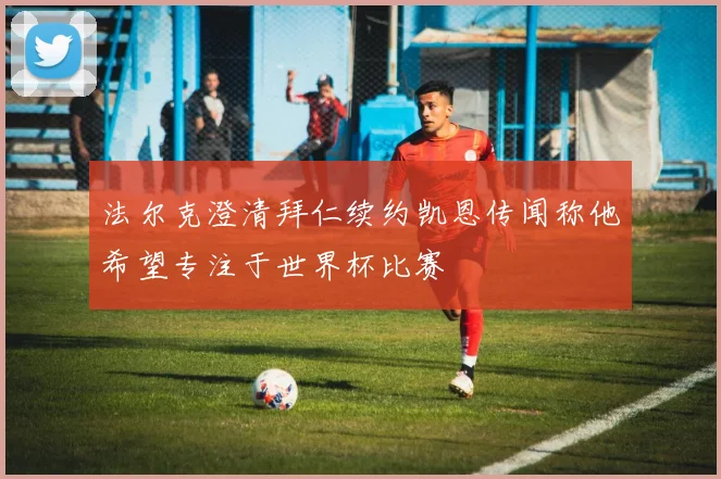 法尔克澄清拜仁续约凯恩传闻称他希望专注于世界杯比赛