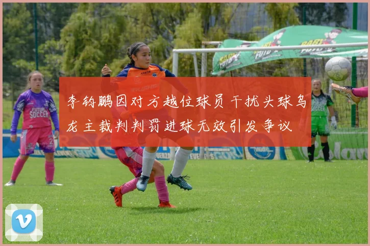 李钧鹏因对方越位球员干扰头球乌龙主裁判判罚进球无效引发争议