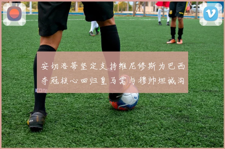 安切洛蒂坚定支持维尼修斯为巴西夺冠核心回归皇马需与穆帅坦诚沟通