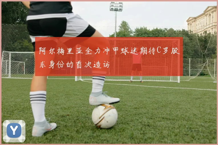 阿尔梅里亚全力冲甲球迷期待C罗股东身份的首次造访