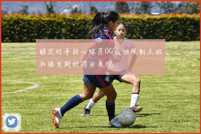 锁定对手核心球员OG成功限制文班和福克斯的得分表现