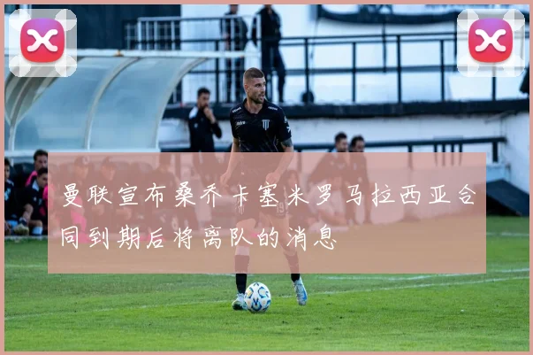 曼联宣布桑乔卡塞米罗马拉西亚合同到期后将离队的消息