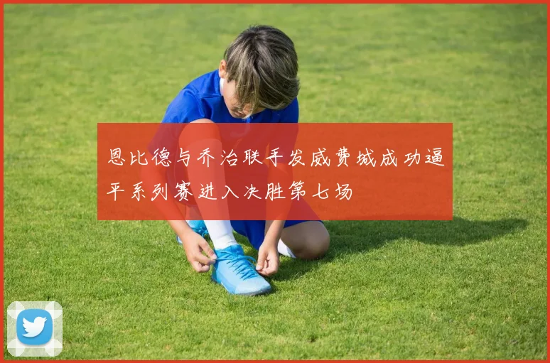 恩比德与乔治联手发威费城成功逼平系列赛进入决胜第七场