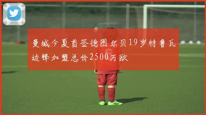 曼城今夏首签德图尔贝19岁特鲁瓦边锋加盟总价2500万欧